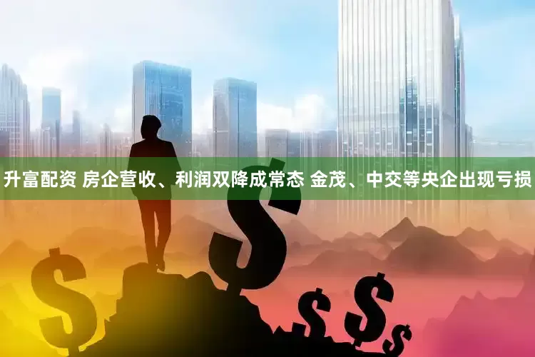 升富配资 房企营收、利润双降成常态 金茂、中交等央企出现亏损