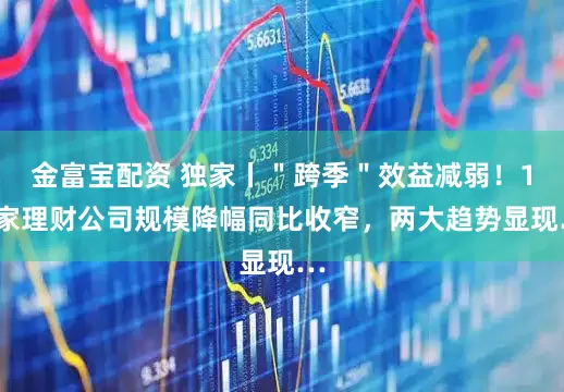 金富宝配资 独家丨＂跨季＂效益减弱！11家理财公司规模降幅同比收窄，两大趋势显现…