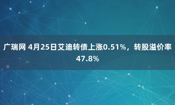 广瑞网 4月25日艾迪转债上涨0.51%，转股溢价率47.8%