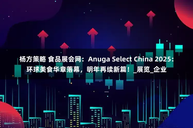 杨方策略 食品展会网：Anuga Select China 2025：环球美食华章落幕，明年再续新篇！_展览_企业