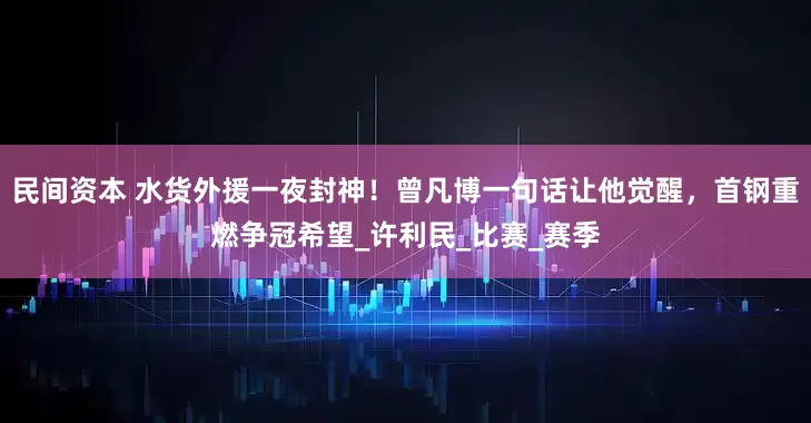 民间资本 水货外援一夜封神！曾凡博一句话让他觉醒，首钢重燃争冠希望_许利民_比赛_赛季