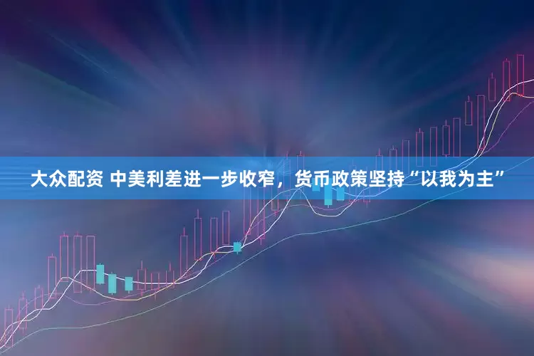 大众配资 中美利差进一步收窄，货币政策坚持“以我为主”