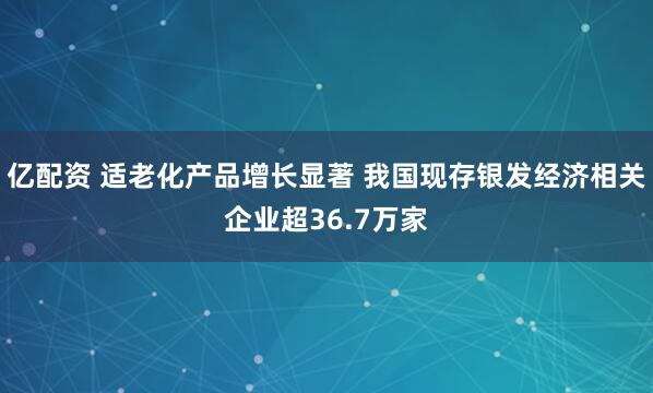 亿配资 适老化产品增长显著 我国现存银发经济相关企业超36.7万家