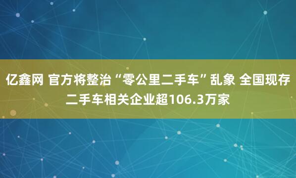 亿鑫网 官方将整治“零公里二手车”乱象 全国现存二手车相关企业超106.3万家