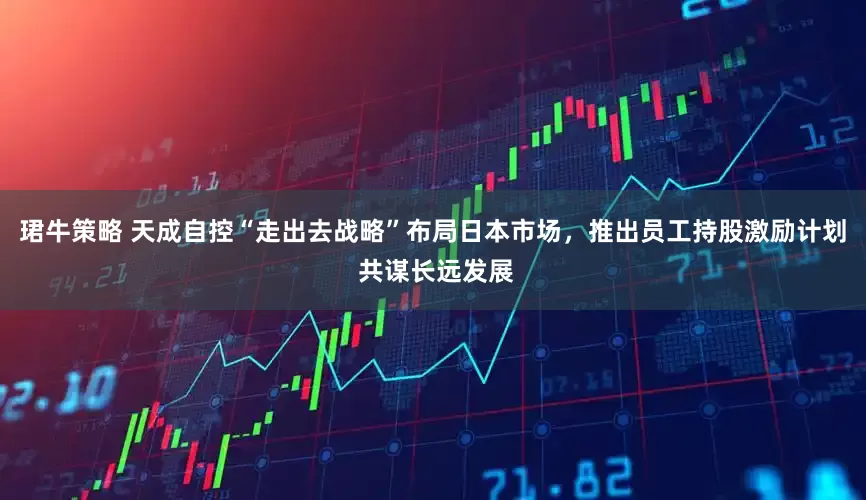 珺牛策略 天成自控“走出去战略”布局日本市场，推出员工持股激励计划 共谋长远发展