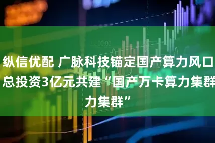 纵信优配 广脉科技锚定国产算力风口   总投资3亿元共建“国产万卡算力集群”