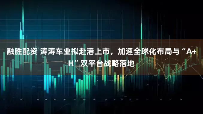 融胜配资 涛涛车业拟赴港上市，加速全球化布局与“A+H”双平台战略落地