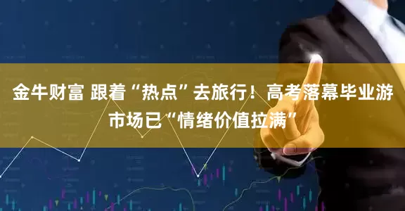 金牛财富 跟着“热点”去旅行！高考落幕毕业游市场已“情绪价值拉满”
