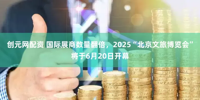 创元网配资 国际展商数量翻倍，2025“北京文旅博览会”将于6月20日开幕