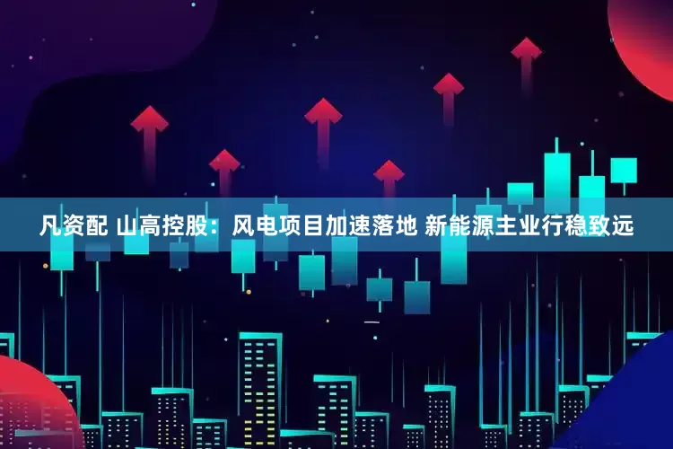 凡资配 山高控股：风电项目加速落地 新能源主业行稳致远