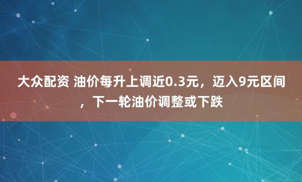 大众配资 油价每升上调近0.3元，迈入9元区间，下一轮油价调整或下跌
