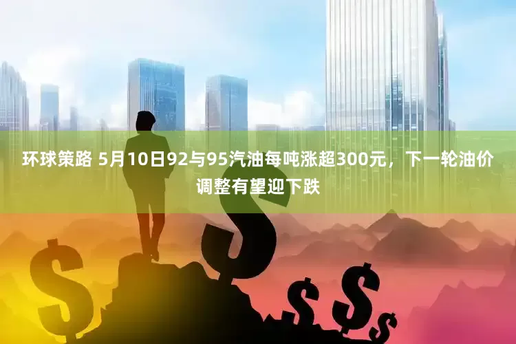 环球策路 5月10日92与95汽油每吨涨超300元，下一轮油价调整有望迎下跌